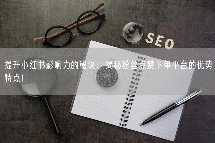 提升小红书影响力的秘诀：揭秘粉丝点赞下单平台的优势特点！