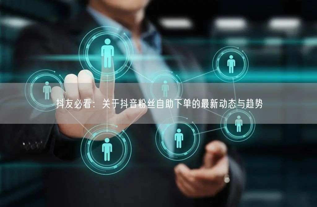 抖友必看：关于抖音粉丝自助下单的最新动态与趋势