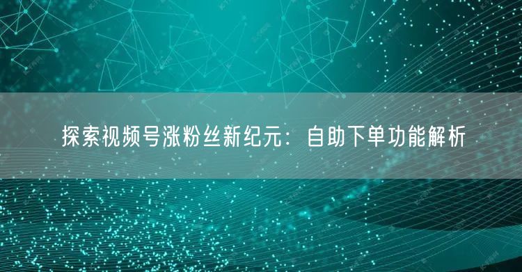 探索视频号涨粉丝新纪元：自助下单功能解析