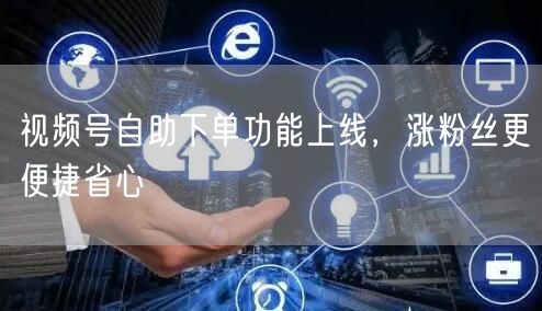视频号自助下单功能上线，涨粉丝更便捷省心