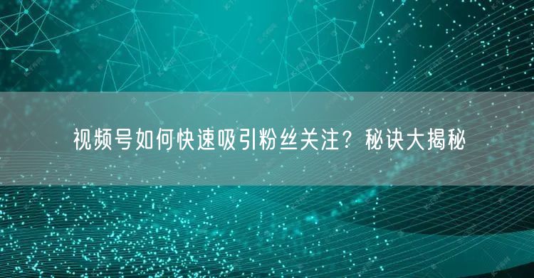 视频号如何快速吸引粉丝关注？秘诀大揭秘