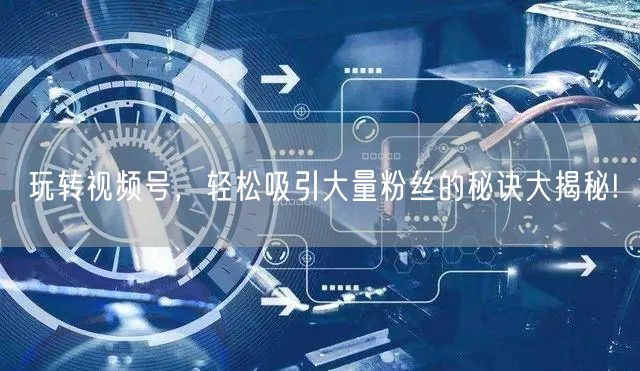 玩转视频号，轻松吸引大量粉丝的秘诀大揭秘!
