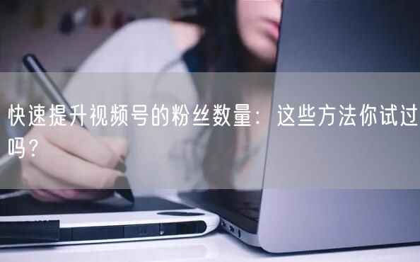 快速提升视频号的粉丝数量：这些方法你试过吗？