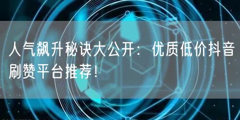 人气飙升秘诀大公开：优质低价抖音刷赞平台推荐！