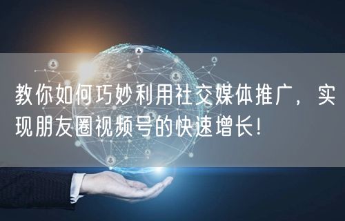 教你如何巧妙利用社交媒体推广，实现朋友圈视频号的快速增长！
