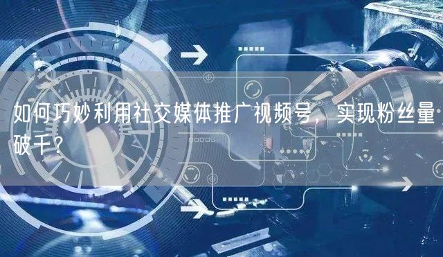 如何巧妙利用社交媒体推广视频号，实现粉丝量破千？