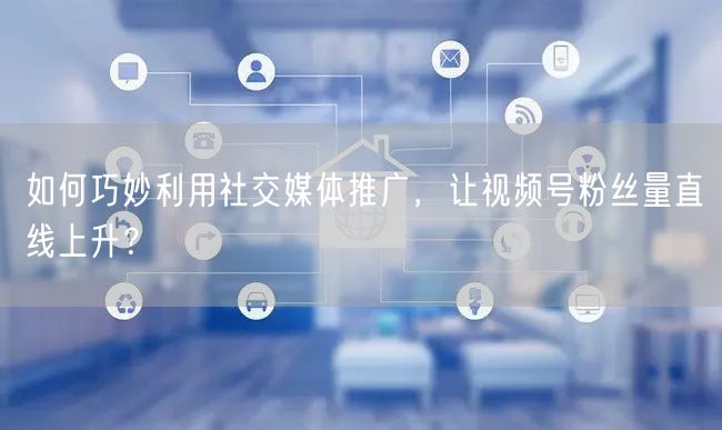 如何巧妙利用社交媒体推广，让视频号粉丝量直线上升？