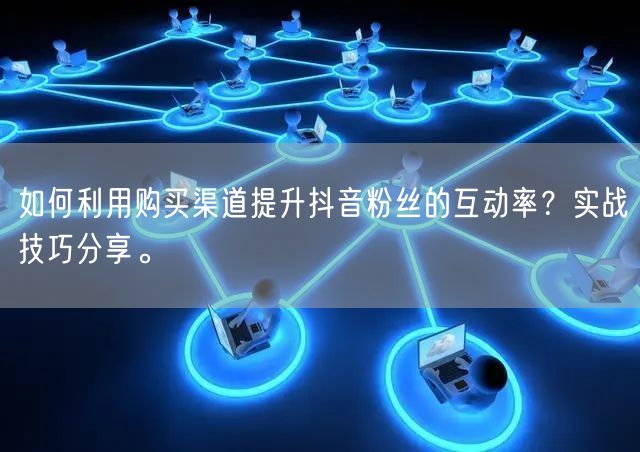 如何利用购买渠道提升抖音粉丝的互动率？实战技巧分享。