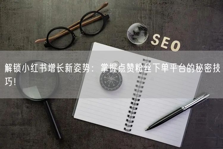 解锁小红书增长新姿势：掌握点赞粉丝下单平台的秘密技巧！