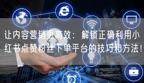 让内容营销更高效：解锁正确利用小红书点赞粉丝下单平台的技巧和方法！