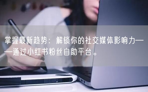 掌握最新趋势：解锁你的社交媒体影响力——通过小红书粉丝自助平台。